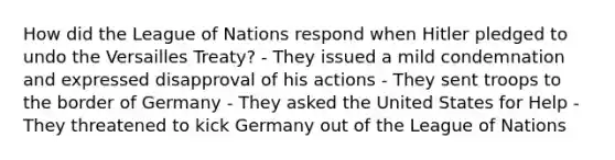 How did the League of Nations respond when Hitler pledged to undo the Versailles Treaty? - They issued a mild condemnation and expressed disapproval of his actions - They sent troops to the border of Germany - They asked the United States for Help - They threatened to kick Germany out of the League of Nations