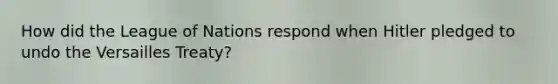How did the League of Nations respond when Hitler pledged to undo the Versailles Treaty?