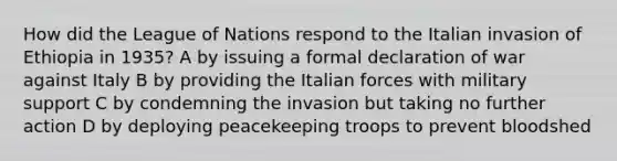 How did the League of Nations respond to the Italian invasion of Ethiopia in 1935? A by issuing a formal declaration of war against Italy B by providing the Italian forces with military support C by condemning the invasion but taking no further action D by deploying peacekeeping troops to prevent bloodshed