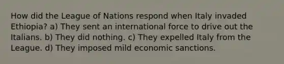 How did the League of Nations respond when Italy invaded Ethiopia? a) They sent an international force to drive out the Italians. b) They did nothing. c) They expelled Italy from the League. d) They imposed mild economic sanctions.