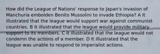 How did the League of Nations' response to Japan's invasion of Manchuria embolden Benito Mussolini to invade Ethiopia? A It illustrated that the league would support war against communist countries. B It illustrated that the league would provide military support to its members. C It illustrated that the league would not condemn the actions of a member. D It illustrated that the league was unable to respond to imperialist actions.