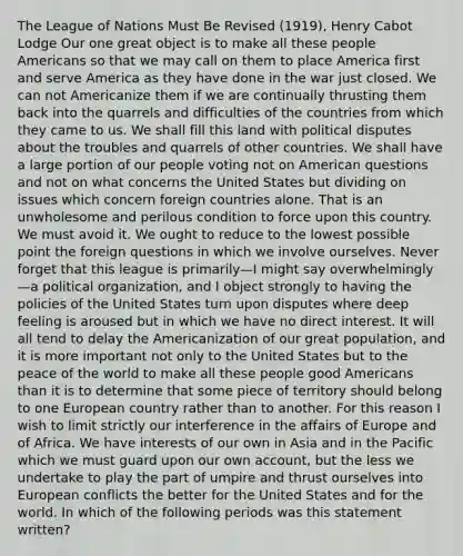 The League of Nations Must Be Revised (1919), Henry Cabot Lodge Our one great object is to make all these people Americans so that we may call on them to place America first and serve America as they have done in the war just closed. We can not Americanize them if we are continually thrusting them back into the quarrels and difficulties of the countries from which they came to us. We shall fill this land with political disputes about the troubles and quarrels of other countries. We shall have a large portion of our people voting not on American questions and not on what concerns the United States but dividing on issues which concern foreign countries alone. That is an unwholesome and perilous condition to force upon this country. We must avoid it. We ought to reduce to the lowest possible point the foreign questions in which we involve ourselves. Never forget that this league is primarily—I might say overwhelmingly—a political organization, and I object strongly to having the policies of the United States turn upon disputes where deep feeling is aroused but in which we have no direct interest. It will all tend to delay the Americanization of our great population, and it is more important not only to the United States but to the peace of the world to make all these people good Americans than it is to determine that some piece of territory should belong to one European country rather than to another. For this reason I wish to limit strictly our interference in the affairs of Europe and of Africa. We have interests of our own in Asia and in the Pacific which we must guard upon our own account, but the less we undertake to play the part of umpire and thrust ourselves into European conflicts the better for the United States and for the world. In which of the following periods was this statement written?