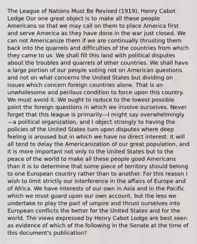 The League of Nations Must Be Revised (1919), Henry Cabot Lodge Our one great object is to make all these people Americans so that we may call on them to place America first and serve America as they have done in the war just closed. We can not Americanize them if we are continually thrusting them back into the quarrels and difficulties of the countries from which they came to us. We shall fill this land with political disputes about the troubles and quarrels of other countries. We shall have a large portion of our people voting not on American questions and not on what concerns the United States but dividing on issues which concern foreign countries alone. That is an unwholesome and perilous condition to force upon this country. We must avoid it. We ought to reduce to the lowest possible point the foreign questions in which we involve ourselves. Never forget that this league is primarily—I might say overwhelmingly—a political organization, and I object strongly to having the policies of the United States turn upon disputes where deep feeling is aroused but in which we have no direct interest. It will all tend to delay the Americanization of our great population, and it is more important not only to the United States but to the peace of the world to make all these people good Americans than it is to determine that some piece of territory should belong to one European country rather than to another. For this reason I wish to limit strictly our interference in the affairs of Europe and of Africa. We have interests of our own in Asia and in the Pacific which we must guard upon our own account, but the less we undertake to play the part of umpire and thrust ourselves into European conflicts the better for the United States and for the world. The views expressed by Henry Cabot Lodge are best seen as evidence of which of the following in the Senate at the time of this document's publication?