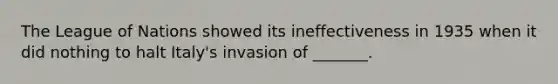 The League of Nations showed its ineffectiveness in 1935 when it did nothing to halt Italy's invasion of _______.