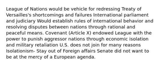 League of Nations would be vehicle for redressing Treaty of Versailles's shortcomings and failures International parliament and judiciary Would establish rules of international behavior and resolving disputes between nations through rational and peaceful means. Covenant (Article X) endowed League with the power to punish aggressor nations through economic isolation and military retaliation U.S. does not join for many reasons Isolationism- Stay out of Foreign affairs Senate did not want to be at the mercy of a European agenda.