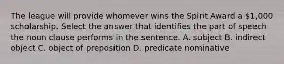 The league will provide whomever wins the Spirit Award a 1,000 scholarship. Select the answer that identifies the part of speech the noun clause performs in the sentence. A. subject B. indirect object C. object of preposition D. predicate nominative