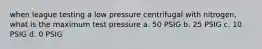 when league testing a low pressure centrifugal with nitrogen, what is the maximum test pressure a. 50 PSIG b. 25 PSIG c. 10 PSIG d. 0 PSIG