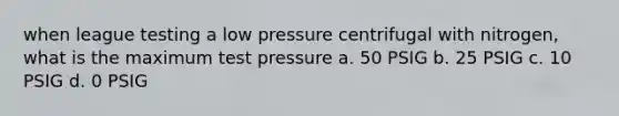 when league testing a low pressure centrifugal with nitrogen, what is the maximum test pressure a. 50 PSIG b. 25 PSIG c. 10 PSIG d. 0 PSIG