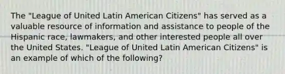 The "League of United Latin American Citizens" has served as a valuable resource of information and assistance to people of the Hispanic race, lawmakers, and other interested people all over the United States. "League of United Latin American Citizens" is an example of which of the following?