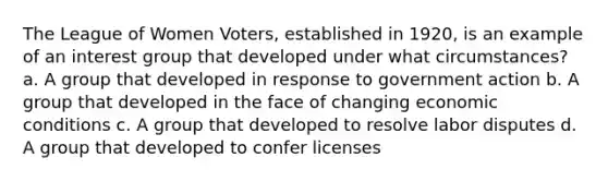 The League of Women Voters, established in 1920, is an example of an interest group that developed under what circumstances? a. A group that developed in response to government action b. A group that developed in the face of changing economic conditions c. A group that developed to resolve labor disputes d. A group that developed to confer licenses