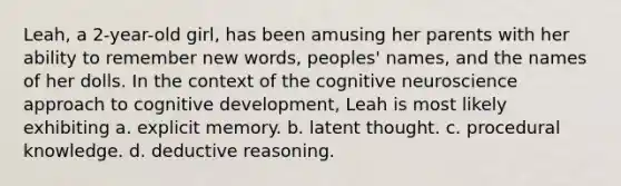 Leah, a 2-year-old girl, has been amusing her parents with her ability to remember new words, peoples' names, and the names of her dolls. In the context of the cognitive neuroscience approach to cognitive development, Leah is most likely exhibiting a. explicit memory. b. latent thought. c. procedural knowledge. d. deductive reasoning.