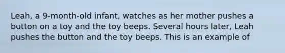 Leah, a 9-month-old infant, watches as her mother pushes a button on a toy and the toy beeps. Several hours later, Leah pushes the button and the toy beeps. This is an example of​