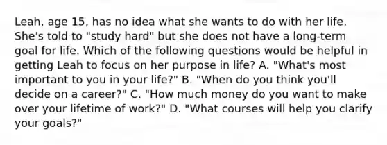 Leah, age 15, has no idea what she wants to do with her life. She's told to "study hard" but she does not have a long-term goal for life. Which of the following questions would be helpful in getting Leah to focus on her purpose in life? A. "What's most important to you in your life?" B. "When do you think you'll decide on a career?" C. "How much money do you want to make over your lifetime of work?" D. "What courses will help you clarify your goals?"