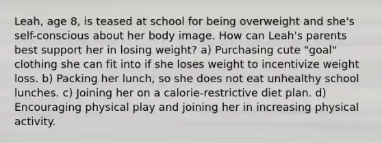 Leah, age 8, is teased at school for being overweight and she's self-conscious about her body image. How can Leah's parents best support her in losing weight? a) Purchasing cute "goal" clothing she can fit into if she loses weight to incentivize weight loss. b) Packing her lunch, so she does not eat unhealthy school lunches. c) Joining her on a calorie-restrictive diet plan. d) Encouraging physical play and joining her in increasing physical activity.