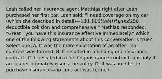 Leah called her insurance agent Matthias right after Leah purchased her first car. Leah said: "I need coverage on my car (which she described in detail)—100,000 liability and250 deductible collision and comprehensive." Mathias responded: "Great—you have this insurance effective immediately." Which one of the following statements about this conversation is true? Select one: A. It was the mere solicitation of an offer—no contract was formed. B. It resulted in a binding oral insurance contract. C. It resulted in a binding insurance contract, but only if an insurer ultimately issues the policy. D. It was an offer to purchase insurance—no contract was formed.