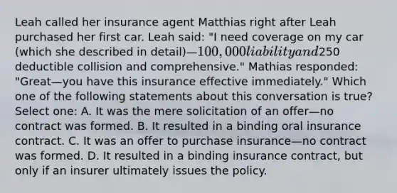 Leah called her insurance agent Matthias right after Leah purchased her first car. Leah said: "I need coverage on my car (which she described in detail)—100,000 liability and250 deductible collision and comprehensive." Mathias responded: "Great—you have this insurance effective immediately." Which one of the following statements about this conversation is true? Select one: A. It was the mere solicitation of an offer—no contract was formed. B. It resulted in a binding oral insurance contract. C. It was an offer to purchase insurance—no contract was formed. D. It resulted in a binding insurance contract, but only if an insurer ultimately issues the policy.