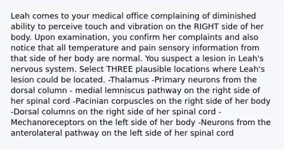 Leah comes to your medical office complaining of diminished ability to perceive touch and vibration on the RIGHT side of her body. Upon examination, you confirm her complaints and also notice that all temperature and pain sensory information from that side of her body are normal. You suspect a lesion in Leah's <a href='https://www.questionai.com/knowledge/kThdVqrsqy-nervous-system' class='anchor-knowledge'>nervous system</a>. Select THREE plausible locations where Leah's lesion could be located. -Thalamus -Primary neurons from the dorsal column - medial lemniscus pathway on the right side of her spinal cord -Pacinian corpuscles on the right side of her body -Dorsal columns on the right side of her spinal cord -Mechanoreceptors on the left side of her body -Neurons from the anterolateral pathway on the left side of her spinal cord