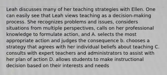 Leah discusses many of her teaching strategies with Ellen. One can easily see that Leah views teaching as a decision-making process. She recognizes problems and issues, considers situations from multiple perspectives, calls on her professional knowledge to formulate action, and A. selects the most appropriate action and judges the consequence b. chooses a strategy that agrees with her individual beliefs about teaching C. consults with expert teachers and administrators to assist with her plan of action D. allows students to make instructional decision based on their interests and needs