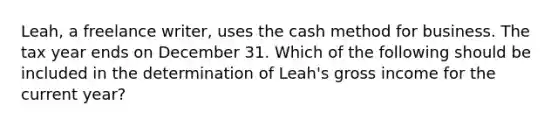 Leah, a freelance writer, uses the cash method for business. The tax year ends on December 31. Which of the following should be included in the determination of Leah's gross income for the current year?