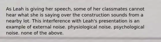 As Leah is giving her speech, some of her classmates cannot hear what she is saying over the construction sounds from a nearby lot. This interference with Leah's presentation is an example of external noise. physiological noise. psychological noise. none of the above.