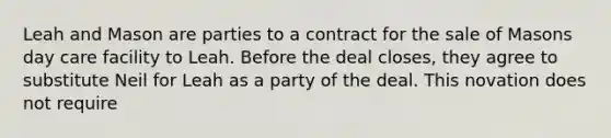 Leah and Mason are parties to a contract for the sale of Masons day care facility to Leah. Before the deal closes, they agree to substitute Neil for Leah as a party of the deal. This novation does not require