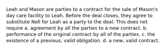 Leah and Mason are parties to a contract for the sale of Mason's day care facility to Leah. Before the deal closes, they agree to substitute Nell for Leah as a party to the deal. This does not require a. agreement by all the parties to a new contract. b. performance of the original contract by all of the parties. c. the existence of a previous, valid obligation. d. a new, valid contract.