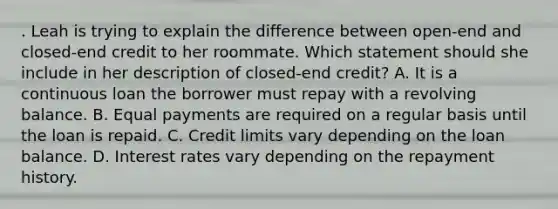 . Leah is trying to explain the difference between open-end and closed-end credit to her roommate. Which statement should she include in her description of closed-end credit? A. It is a continuous loan the borrower must repay with a revolving balance. B. Equal payments are required on a regular basis until the loan is repaid. C. Credit limits vary depending on the loan balance. D. Interest rates vary depending on the repayment history.