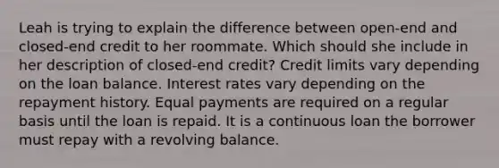 Leah is trying to explain the difference between open-end and closed-end credit to her roommate. Which should she include in her description of closed-end credit? Credit limits vary depending on the loan balance. Interest rates vary depending on the repayment history. Equal payments are required on a regular basis until the loan is repaid. It is a continuous loan the borrower must repay with a revolving balance.