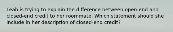 Leah is trying to explain the difference between open-end and closed-end credit to her roommate. Which statement should she include in her description of closed-end credit?