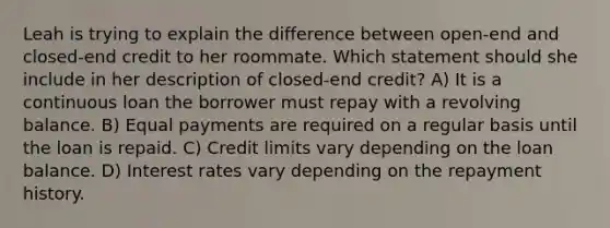 Leah is trying to explain the difference between open-end and closed-end credit to her roommate. Which statement should she include in her description of closed-end credit? A) It is a continuous loan the borrower must repay with a revolving balance. B) Equal payments are required on a regular basis until the loan is repaid. C) Credit limits vary depending on the loan balance. D) Interest rates vary depending on the repayment history.