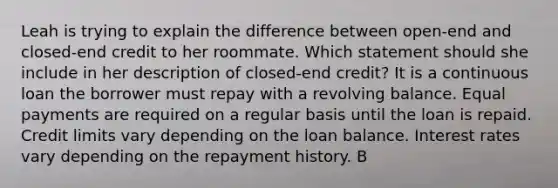 Leah is trying to explain the difference between open‐end and closed‐end credit to her roommate. Which statement should she include in her description of closed‐end credit? It is a continuous loan the borrower must repay with a revolving balance. Equal payments are required on a regular basis until the loan is repaid. Credit limits vary depending on the loan balance. Interest rates vary depending on the repayment history. B