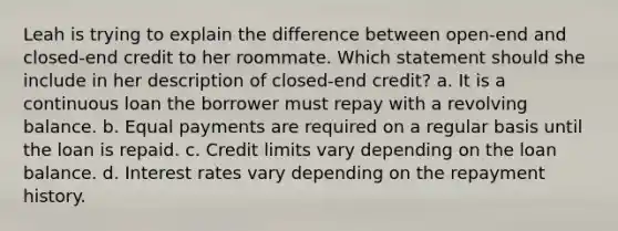 Leah is trying to explain the difference between open‐end and closed‐end credit to her roommate. Which statement should she include in her description of closed‐end credit? a. It is a continuous loan the borrower must repay with a revolving balance. b. Equal payments are required on a regular basis until the loan is repaid. c. Credit limits vary depending on the loan balance. d. Interest rates vary depending on the repayment history.