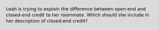 Leah is trying to explain the difference between open-end and closed-end credit to her roommate. Which should she include in her description of closed-end credit?