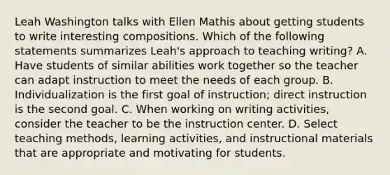 Leah Washington talks with Ellen Mathis about getting students to write interesting compositions. Which of the following statements summarizes Leah's approach to teaching writing? A. Have students of similar abilities work together so the teacher can adapt instruction to meet the needs of each group. B. Individualization is the first goal of instruction; direct instruction is the second goal. C. When working on writing activities, consider the teacher to be the instruction center. D. Select teaching methods, learning activities, and instructional materials that are appropriate and motivating for students.