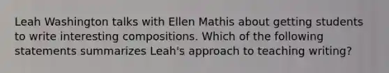 Leah Washington talks with Ellen Mathis about getting students to write interesting compositions. Which of the following statements summarizes​ Leah's approach to teaching​ writing?