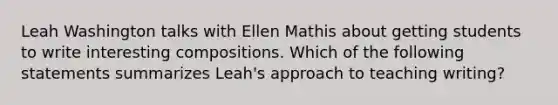 Leah Washington talks with Ellen Mathis about getting students to write interesting compositions. Which of the following statements summarizes Leah's approach to teaching writing?