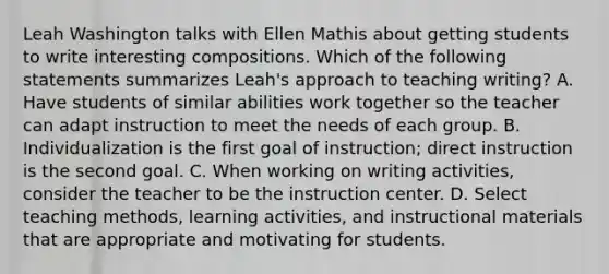 Leah Washington talks with Ellen Mathis about getting students to write interesting compositions. Which of the following statements summarizes​ Leah's approach to teaching​ writing? A. Have students of similar abilities work together so the teacher can adapt instruction to meet the needs of each group. B. Individualization is the first goal of​ instruction; direct instruction is the second goal. C. When working on writing​ activities, consider the teacher to be the instruction center. D. Select teaching​ methods, learning​ activities, and instructional materials that are appropriate and motivating for students.