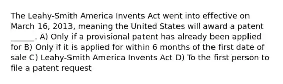 The Leahy-Smith America Invents Act went into effective on March 16, 2013, meaning the United States will award a patent ______. A) Only if a provisional patent has already been applied for B) Only if it is applied for within 6 months of the first date of sale C) Leahy-Smith America Invents Act D) To the first person to file a patent request