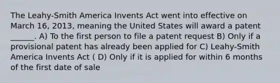 The Leahy-Smith America Invents Act went into effective on March 16, 2013, meaning the United States will award a patent ______. A) To the first person to file a patent request B) Only if a provisional patent has already been applied for C) Leahy-Smith America Invents Act ( D) Only if it is applied for within 6 months of the first date of sale