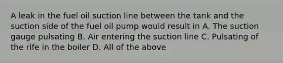 A leak in the fuel oil suction line between the tank and the suction side of the fuel oil pump would result in A. The suction gauge pulsating B. Air entering the suction line C. Pulsating of the rife in the boiler D. All of the above