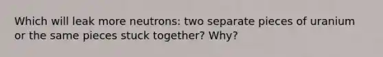 Which will leak more neutrons: two separate pieces of uranium or the same pieces stuck together? Why?