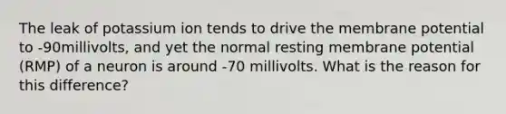 The leak of potassium ion tends to drive the membrane potential to -90millivolts, and yet the normal resting membrane potential (RMP) of a neuron is around -70 millivolts. What is the reason for this difference?