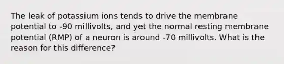 The leak of potassium ions tends to drive the membrane potential to -90 millivolts, and yet the normal resting membrane potential (RMP) of a neuron is around -70 millivolts. What is the reason for this difference?