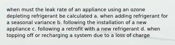 when must the leak rate of an appliance using an ozone depleting refrigerant be calculated a. when adding refrigerant for a seasonal variance b. following the installation of a new appliance c. following a retrofit with a new refrigerant d. when topping off or recharging a system due to a loss of charge