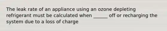 The leak rate of an appliance using an ozone depleting refrigerant must be calculated when ______ off or recharging the system due to a loss of charge