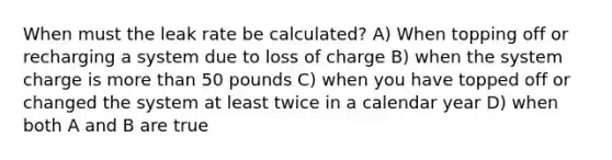 When must the leak rate be calculated? A) When topping off or recharging a system due to loss of charge B) when the system charge is more than 50 pounds C) when you have topped off or changed the system at least twice in a calendar year D) when both A and B are true