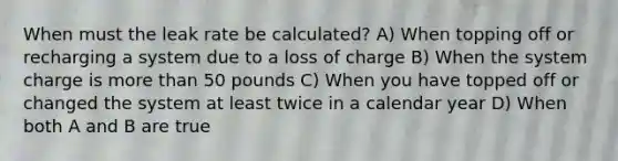 When must the leak rate be calculated? A) When topping off or recharging a system due to a loss of charge B) When the system charge is more than 50 pounds C) When you have topped off or changed the system at least twice in a calendar year D) When both A and B are true