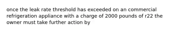 once the leak rate threshold has exceeded on an commercial refrigeration appliance with a charge of 2000 pounds of r22 the owner must take further action by