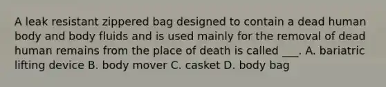 A leak resistant zippered bag designed to contain a dead human body and body fluids and is used mainly for the removal of dead human remains from the place of death is called ___. A. bariatric lifting device B. body mover C. casket D. body bag