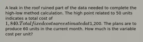 A leak in the roof ruined part of the data needed to complete the high-low method calculation. The high point related to 50 units indicates a total cost of 1,840. Total fixed costs are estimated at1,200. The plans are to produce 60 units in the current month. How much is the variable cost per unit?